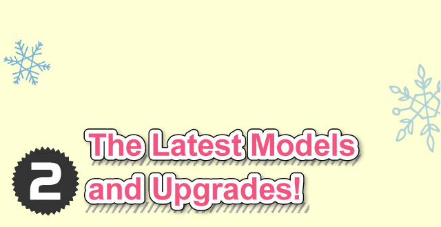 ②The Latest Models and Upgrades!